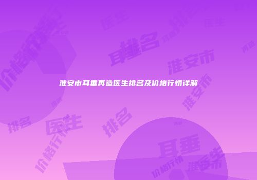 淮安市耳垂再造医生排名及价格行情详解