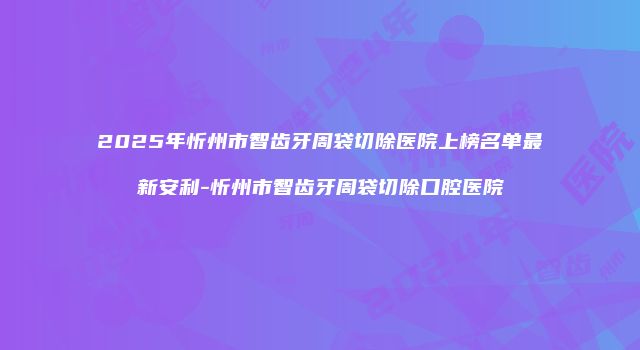 2025年忻州市智齿牙周袋切除医院上榜名单最新安利-忻州市智齿牙周袋切除口腔医院