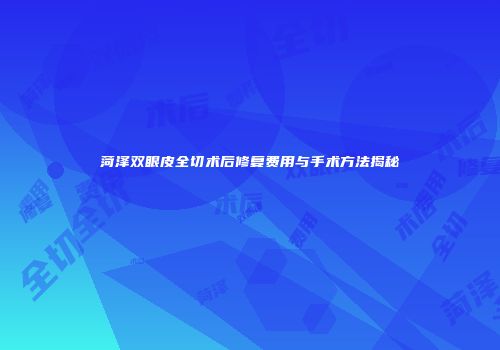 菏泽双眼皮全切术后修复费用与手术方法揭秘