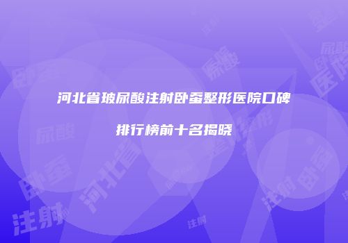 河北省玻尿酸注射卧蚕整形医院口碑排行榜前十名揭晓