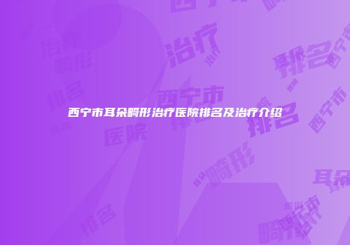 西宁市耳朵畸形治疗医院排名及治疗介绍