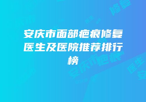 安庆市面部疤痕修复医生及医院推荐排行榜