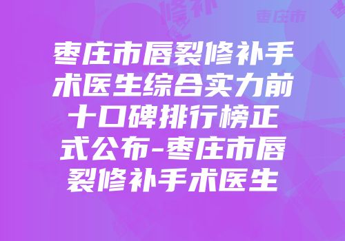 枣庄市唇裂修补手术医生综合实力前十口碑排行榜正式公布-枣庄市唇裂修补手术医生