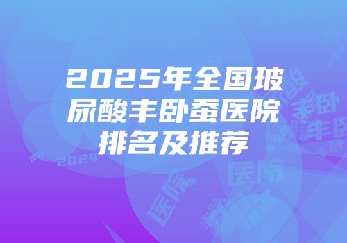 2025年全国玻尿酸丰卧蚕医院排名及推荐