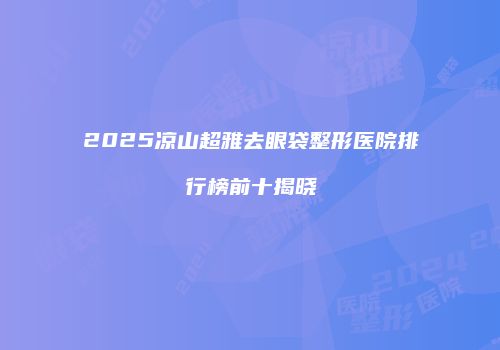 2025凉山超雅去眼袋整形医院排行榜前十揭晓