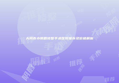 大同市小阴唇修整手术医院推荐及价格解析
