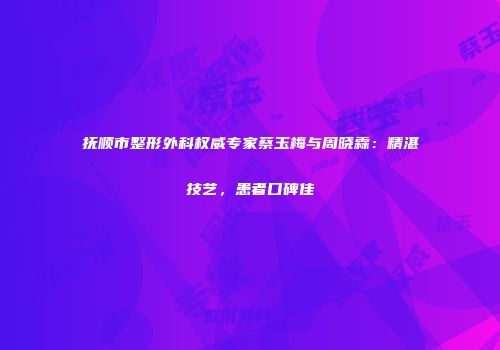 抚顺市整形外科权威专家蔡玉梅与周晓霖：精湛技艺，患者口碑佳