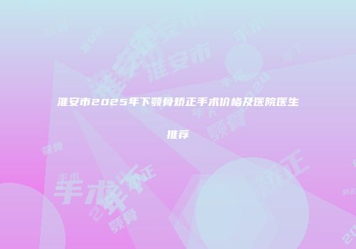 淮安市2025年下颚骨矫正手术价格及医院医生推荐
