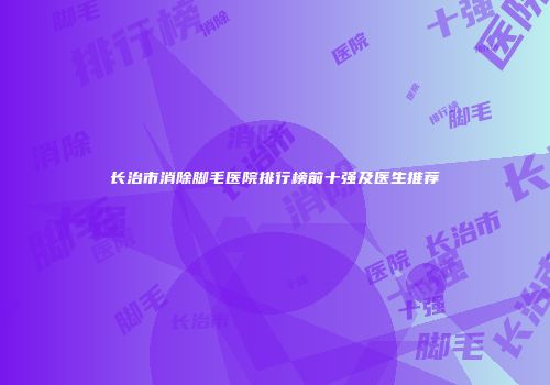 长治市消除脚毛医院排行榜前十强及医生推荐