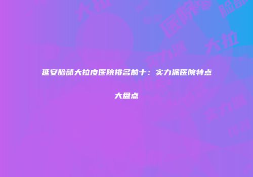 延安脸部大拉皮医院排名前十：实力派医院特点大盘点