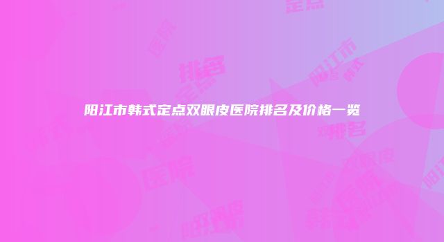 阳江市韩式定点双眼皮医院排名及价格一览