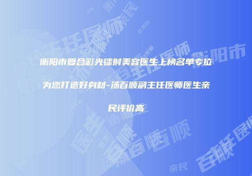 衡阳市复合彩光镭射美容医生上榜名单专位为您打造好身材-汤百顺副主任医师医生亲民评价高