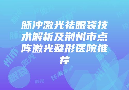 脉冲激光祛眼袋技术解析及荆州市点阵激光整形医院推荐
