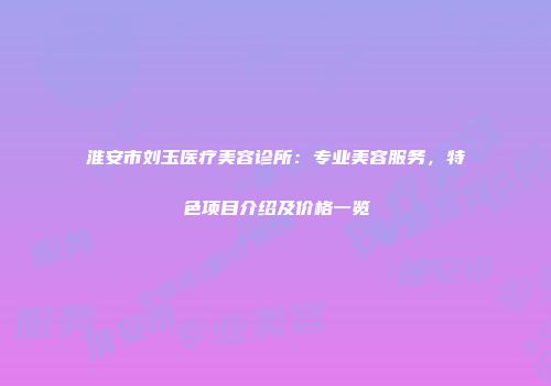 淮安市刘玉医疗美容诊所：专业美容服务，特色项目介绍及价格一览