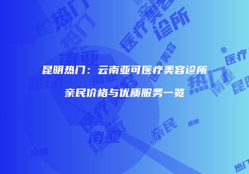 昆明热门：云南亚可医疗美容诊所亲民价格与优质服务一览