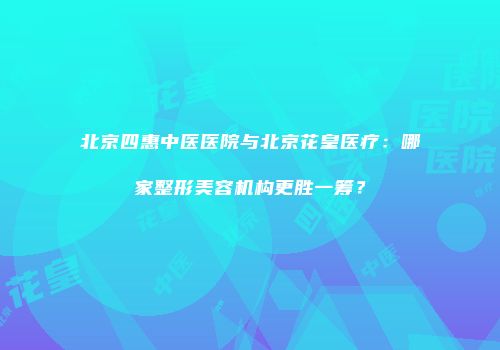 北京四惠中医医院与北京花皇医疗：哪家整形美容机构更胜一筹？