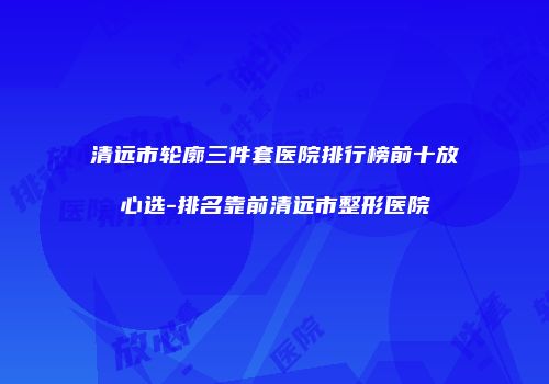 清远市轮廓三件套医院排行榜前十放心选-排名靠前清远市整形医院
