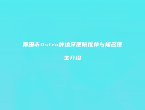 莆田市Astra种植牙医院推荐与知名医生介绍