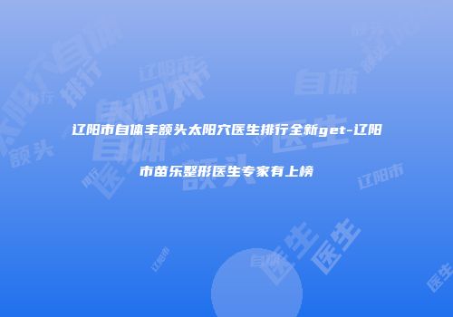 辽阳市自体丰额头太阳穴医生排行全新get-辽阳市苗乐整形医生专家有上榜