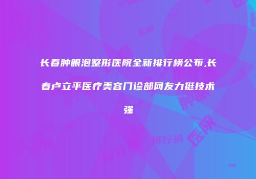 长春肿眼泡整形医院全新排行榜公布,长春卢立平医疗美容门诊部网友力挺技术强