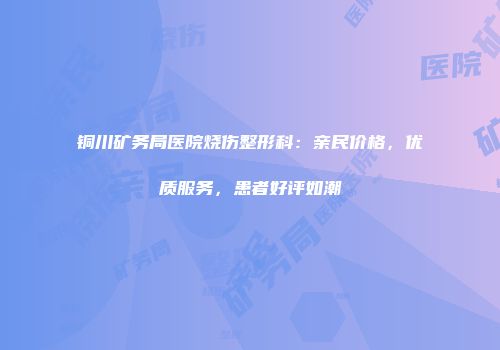 铜川矿务局医院烧伤整形科：亲民价格，优质服务，患者好评如潮