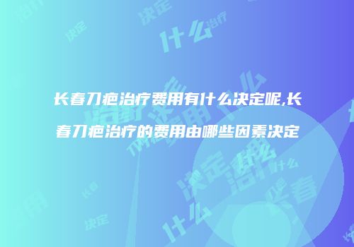 长春刀疤治疗费用有什么决定呢,长春刀疤治疗的费用由哪些因素决定