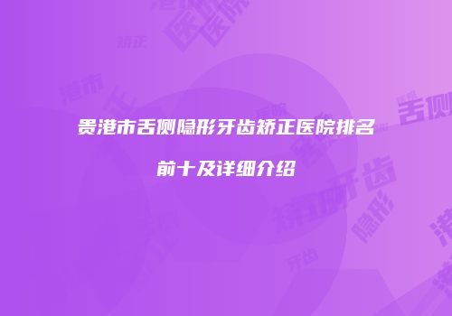 贵港市舌侧隐形牙齿矫正医院排名前十及详细介绍