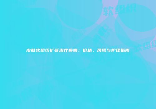 皮肤软组织扩张治疗瘢痕：价格、风险与护理指南