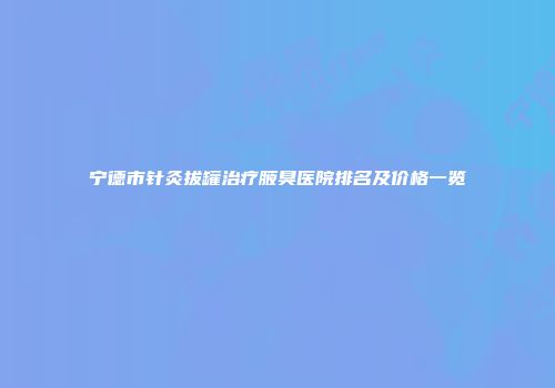 宁德市针灸拔罐治疗腋臭医院排名及价格一览