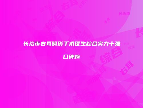 长治市右耳畸形手术医生综合实力十强口碑榜