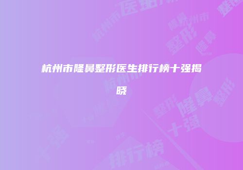 杭州市隆鼻整形医生排行榜十强揭晓