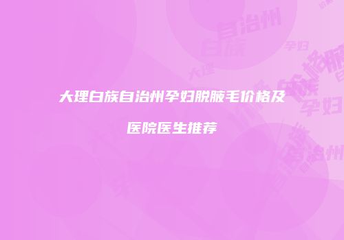 大理白族自治州孕妇脱腋毛价格及医院医生推荐