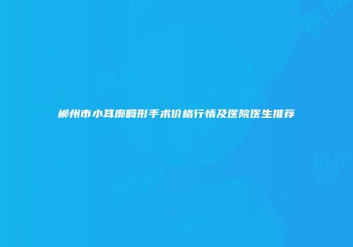郴州市小耳廓畸形手术价格行情及医院医生推荐