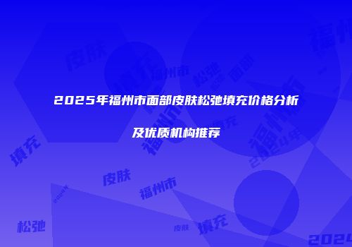 2025年福州市面部皮肤松弛填充价格分析及优质机构推荐