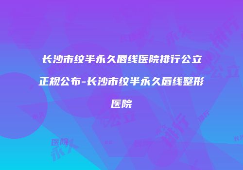 长沙市纹半永久唇线医院排行公立正规公布-长沙市纹半永久唇线整形医院
