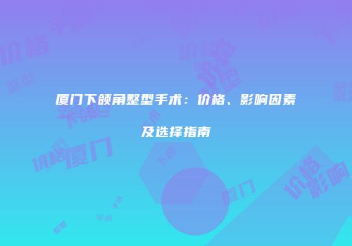 厦门下颌角整型手术：价格、影响因素及选择指南
