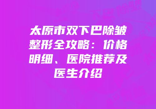 太原市双下巴除皱整形全攻略：价格明细、医院推荐及医生介绍