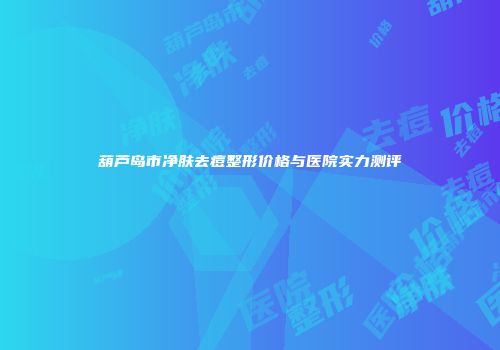 葫芦岛市净肤去痘整形价格与医院实力测评