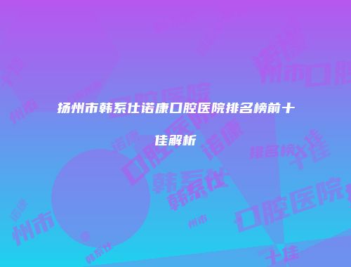 扬州市韩系仕诺康口腔医院排名榜前十佳解析