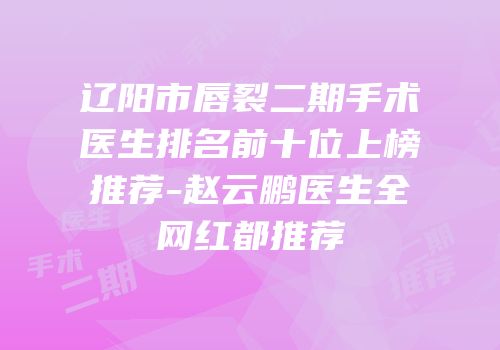 辽阳市唇裂二期手术医生排名前十位上榜推荐-赵云鹏医生全网红都推荐
