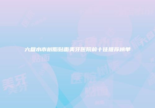 六盘水市树脂贴面美牙医院前十佳推荐榜单
