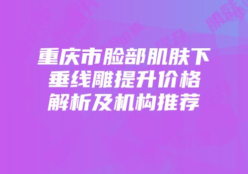 重庆市脸部肌肤下垂线雕提升价格解析及机构推荐