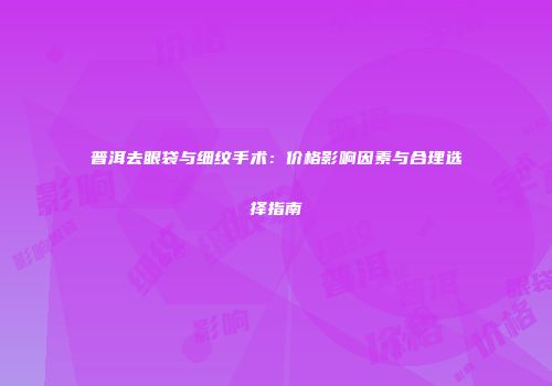 普洱去眼袋与细纹手术：价格影响因素与合理选择指南