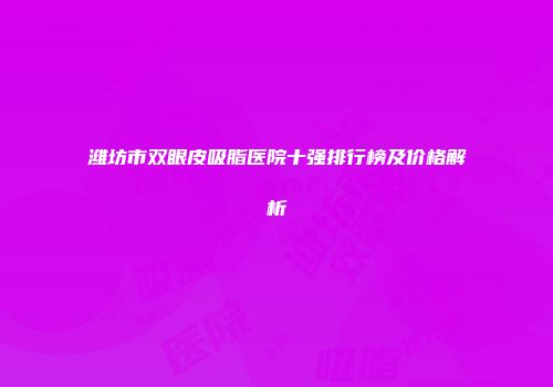 潍坊市双眼皮吸脂医院十强排行榜及价格解析
