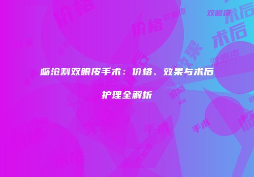 临沧割双眼皮手术：价格、效果与术后护理全解析