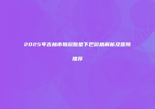 2025年吉林市玻尿酸垫下巴价格解析及医院推荐