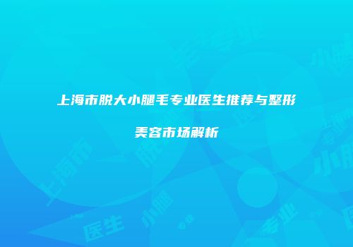 上海市脱大小腿毛专业医生推荐与整形美容市场解析