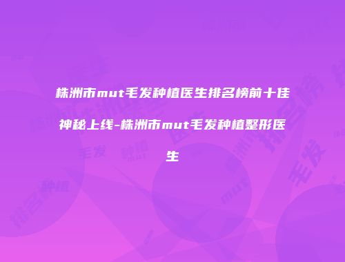 株洲市mut毛发种植医生排名榜前十佳神秘上线-株洲市mut毛发种植整形医生