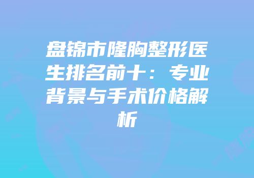 盘锦市隆胸整形医生排名前十：专业背景与手术价格解析