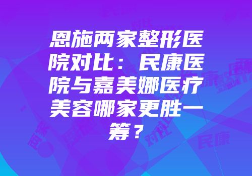 恩施两家整形医院对比：民康医院与嘉美娜医疗美容哪家更胜一筹？